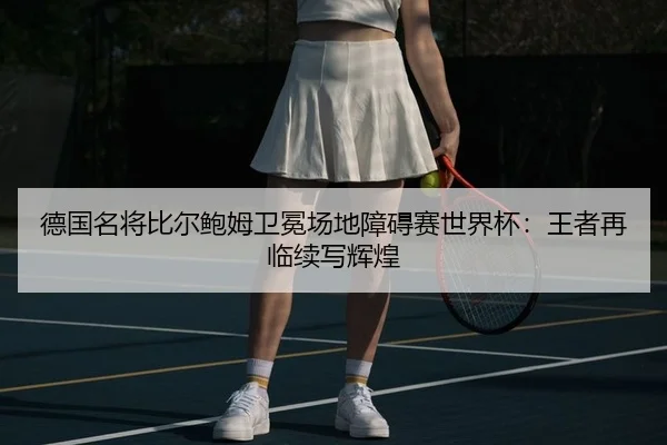 德国名将比尔鲍姆卫冕场地障碍赛世界杯：王者再临续写辉煌